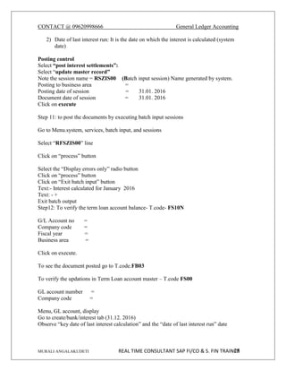 CONTACT @ 09620998666 General Ledger Accounting
MURALI ANGALAKUDETI REAL TIME CONSULTANT SAP FI/CO & S. FIN TRAINER
25
2) Date of last interest run: It is the date on which the interest is calculated (system
date)
Posting control
Select “post interest settlements”:
Select “update master record”
Note the session name = RSZIS00 (Batch input session) Name generated by system.
Posting to business area =
Posting date of session = 31.01. 2016
Document date of session = 31.01. 2016
Click on execute
Step 11: to post the documents by executing batch input sessions
Go to Menu.system, services, batch input, and sessions
Select “RFSZIS00” line
Click on “process” button
Select the “Display errors only” radio button
Click on “process” button
Click on “Exit batch input” button
Text:- Interest calculated for January 2016
Text: - +
Exit batch output
Step12: To verify the term loan account balance- T.code- FS10N
G/L Account no =
Company code =
Fiscal year =
Business area =
Click on execute.
To see the document posted go to T.code.FB03
To verify the updations in Term Loan account master – T.code FS00
GL account number =
Company code =
Menu, GL account, display
Go to create/bank/interest tab (31.12. 2016)
Observe “key date of last interest calculation” and the “date of last interest run” date
 