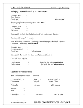 CONTACT @ 09620998666 General Ledger Accounting
MURALI ANGALAKUDETI REAL TIME CONSULTANT SAP FI/CO & S. FIN TRAINER
9
To display a parked document, go to T code – FBV3
Company code =
Doc. Number =
Fiscal year = click on enter
To change a parked document, go to T.code – FBV2
Company code =
Doc. Number =
Fiscal year =
Double click on Debit line/Credit line item if you want to make changes.
Step 3: post/delete park document.
Path: Accounting – Financial Accounting – General Ledger – Document - Parked
Documents – post/delete. T.CODE FBV0
Company code =
Document number =
Fiscal year = click on enter
Double click Debit/credit line items to make any modifications.
Click on “save” to post it.
Business area = (for debit line item) click on enter
Business area = (for credit line item) click on enter
Deletion of parked document:
Step 1: parking of Document. T.code F-65
Document date = type = company code =
Posting date = period = currency/Rate =
Posting key = Account = click on enter
Amount =
Text =
Posting key = Account = click on enter
 