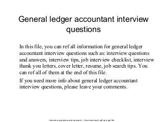 Interview questions and answers – free download/ pdf and ppt file
General ledger accountant interview
questions
In this file, you can ref all information for general ledger
accountant interview questions such as: interview questions
and answers, interview tips, job interview checklist, interview
thank you letters, cover letter, resume, job search tips. You
can ref all of them at the end of this file.
If you need more info about general ledger accountant
interview questions, please leave your comments.
 