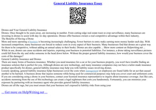 General Liability Insurance Essay
Drones and Your General Liability Insurance
Drones. Once thought to be years away, are increasing in number. From cutting–edge real estate tours to crop surveillance, many businesses are
investing in drones to assist with day–to–day operations. Drones offer business owners a real competitive advantage within their industry.
The Benefits of Having a Drone
More and more operating a business is becoming increasingly challenging. Fewer barriers to entry make earning more money harder each day. With
increased competition, many businesses are forced to reduce costs in every aspect of their business. Many businesses find that drones are a great way
for them to be competitive, without adding an annual salary to their books. Drones are also capable ... Show more content on Helpwriting.net ...
While in use, drones can cause accidents and injuries, exposing your business to potential liabilities. For instance, a drone taking surveillance pictures
could fall from the sky and strike someone in the head down below. Without the proper general liability insurance, how would your business cover the
costs of the damages?
General Liability Insurance and Drones
There are many forms of business insurance. Whether you need insurance for a car or for your business property, you won't have trouble finding an
insurance solution that is perfect for you. Although drones are new technology, and many insurance companies may not have a tailor–made insurance
product specifically for drones, general liability insurance may help you with liability issues involving drones.
Loosely speaking, general liability insurance helps businesses cover the costs when management or employees are found liable for an act that caused
another to be harmed. A business drone that injures someone while being used for commercial purposes may help you cover court and settlement costs.
If you are considering using a drone in your business, contact your licensed insurance representative to inquire about insurance coverage. Just like cars,
accidents stemming from the use of this technology can create a legal nightmare that costs you handsomely. Fortunately, you can minimize your
exposure by partnering with an insurance agent who provides general liability insurance.
Drones are all the rage, but you must ensure that your business isn't exposed to liability risks from using your
... Get more on HelpWriting.net ...
 