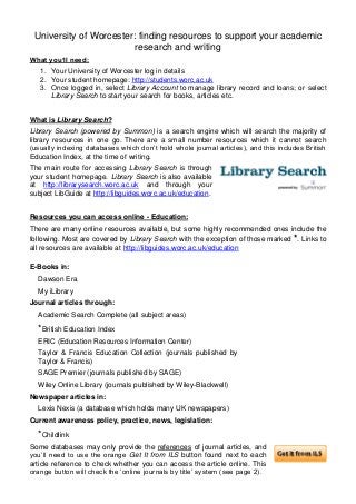 University of Worcester: finding resources to support your academic
research and writing
What you’ll need:
1. Your University of Worcester log in details
2. Your student homepage: http://students.worc.ac.uk
3. Once logged in, select Library Account to manage library record and loans; or select
Library Search to start your search for books, articles etc.
What is Library Search?
Library Search (powered by Summon) is a search engine which will search the majority of
library resources in one go. There are a small number resources which it cannot search
(usually indexing databases which don’t hold whole journal articles), and this includes British
Education Index, at the time of writing.
The main route for accessing Library Search is through
your student homepage. Library Search is also available
at http://librarysearch.worc.ac.uk and through your
subject LibGuide at http://libguides.worc.ac.uk/education.
Resources you can access online - Education:
There are many online resources available, but some highly recommended ones include the
following. Most are covered by Library Search with the exception of those marked *. Links to
all resources are available at http://libguides.worc.ac.uk/education
E-Books in:
Dawson Era
My iLibrary
Journal articles through:
Academic Search Complete (all subject areas)
*British Education Index
ERIC (Education Resources Information Center)
Taylor & Francis Education Collection (journals published by
Taylor & Francis)
SAGE Premier (journals published by SAGE)
Wiley Online Library (journals published by Wiley-Blackwell)
Newspaper articles in:
Lexis Nexis (a database which holds many UK newspapers)
Current awareness policy, practice, news, legislation:
*Childlink
Some databases may only provide the references of journal articles, and
you’ll need to use the orange Get It from ILS button found next to each
article reference to check whether you can access the article online. This
orange button will check the ‘online journals by title’ system (see page 2).
 
