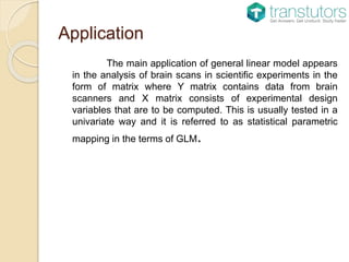 Application
The main application of general linear model appears
in the analysis of brain scans in scientific experiments in the
form of matrix where Y matrix contains data from brain
scanners and X matrix consists of experimental design
variables that are to be computed. This is usually tested in a
univariate way and it is referred to as statistical parametric
mapping in the terms of GLM.
 