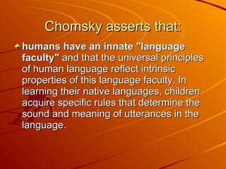 Chomsky asserts that: humans have an innate "language faculty"  and that the universal principles of human language reflect intrinsic properties of this language faculty. In learning their native languages, children acquire specific rules that determine the sound and meaning of utterances in the language.  