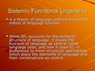Sistemic Functional Linguistics is a theory of language centred around the notion of language function.  While SFL accounts for the syntactic structure of language, it places the function of language as central (what language does, and how it does it), in preference to more structural approaches, which place the elements of language and their combinations as central.  