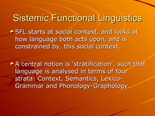SFL starts at social context, and looks at how language both acts upon, and is constrained by, this social context. A central notion is 'stratification', such that language is analysed in terms of four strata: Context, Semantics, Lexico-Grammar and Phonology-Graphology.  Sistemic Functional Linguistics 