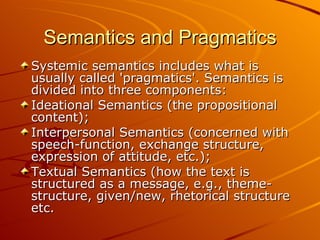 Semantics and Pragmatics Systemic semantics includes what is usually called 'pragmatics'. Semantics is divided into three components: Ideational Semantics (the propositional content);  Interpersonal Semantics (concerned with speech-function, exchange structure, expression of attitude, etc.);  Textual Semantics (how the text is structured as a message, e.g., theme-structure, given/new, rhetorical structure etc.  
