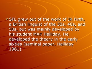 SFL grew out of the work of JR Firth, a British linguist of the 30s, 40s, and 50s, but was mainly developed by his student MAK Halliday. He developed the theory in the early sixties (seminal paper, Halliday 1961)  