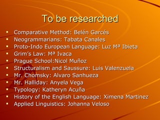 To be researched Comparative Method: Belén Garcés  Neogrammarians: Tabata Canales Proto-Indo European Language: Luz Mª Ibieta Grim’s Law: Mª Ivaca Prague School:Nicol Muñoz Structuralism and Saussure: Luis Valenzuela Mr. Chomsky: Alvaro Sanhueza  Mr. Halliday: Anyela Vega Typology: Katheryn Acuña History of the English Language: Ximena Martinez  Applied Linguistics: Johanna Veloso 