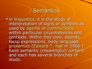 Semantics in  linguistics , it is the study of interpretation of signs or symbols as used by  agents  or  communities  within particular circumstances and contexts. Within this view, sounds, facial expressions, body language,  proxemics  ( Edward  T. Hall  in 1966 ) have semantic (meaningful) content, and each has several branches of study.  