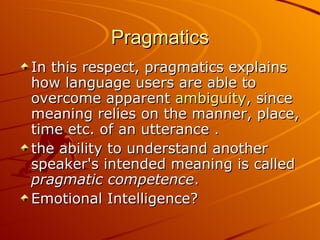 Pragmatics In this respect, pragmatics explains how language users are able to overcome apparent  ambiguity , since meaning relies on the manner, place, time etc. of an utterance . the ability to understand another speaker's intended meaning is called  pragmatic competence .  Emotional Intelligence? 