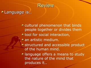 Review Language is… cultural phenomenon that binds people together or divides them  tool for social interaction,  an artistic medium.  structured and accessible product of the human mind.  language offers a means to study the nature of the mind that produces it..  