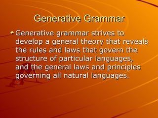 Generative Grammar Generative grammar strives to develop a general theory that reveals the rules and laws that govern the structure of particular languages, and the general laws and principles governing all natural languages.  
