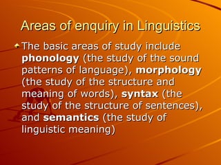 Areas of enquiry in Linguistics The basic areas of study include  phonology  (the study of the sound patterns of language),  morphology  (the study of the structure and meaning of words),  syntax  (the study of the structure of sentences), and  semantics  (the study of linguistic meaning)  