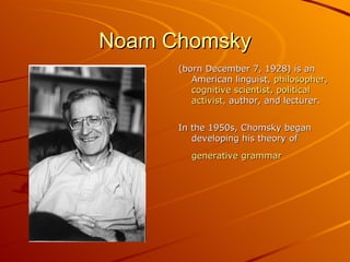 Noam Chomsky (born December 7, 1928) is an American linguist,  philosopher , cognitive   scientist ,  political   activist , author, and lecturer.  In the 1950s, Chomsky began developing his theory of  generative   grammar   