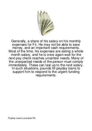 Generally, a share of his salary on his monthly
  expenses for Fri. He may not be able to save
   money, and an important cash requirements.
Most of the time, his expenses are eating a whole
  month salary, and he is once again wait for the
next pay check reaches uncertain needs. Many of
the unexpected needs of the person must comply
immediately. These can last up to the next salary.
  In such situations, pounds till payday loans to
   support him to respond to the urgent funding
                   requirements.




Payday Loans Lancaster PA
 