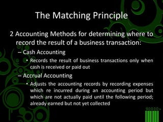 The Matching Principle2 Accounting Methods for determining where to record the result of a business transaction:Cash AccountingRecords the result of business transactions only when cash is received or paid outAccrual AccountingAdjusts the accounting records by recording expenses which re incurred during an accounting period but which are not actually paid until the following period; already earned but not yet collected