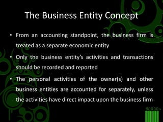 The Business Entity ConceptFrom an accounting standpoint, the business firm is treated as a separate economic entityOnly the business entity’s activities and transactions should be recorded and reportedThe personal activities of the owner(s) and other business entities are accounted for separately, unless the activities have direct impact upon the business firm