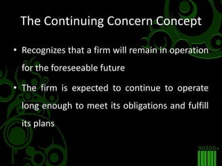 The Continuing Concern ConceptRecognizes that a firm will remain in operation for the foreseeable futureThe firm is expected to continue to operate long enough to meet its obligations and fulfill its plans