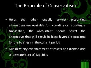 The Principle of ConservatismHolds that when equally correct accounting alternatives are available for recording or reporting a transaction, the accountant should select the alternative that will result in least favorable outcome for the business in the current periodMinimize any overstatement of assets and income and understatement of liabilities