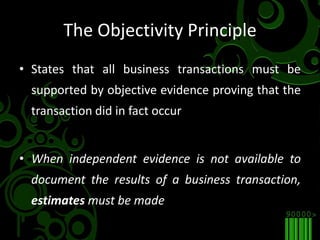 The Objectivity PrincipleStates that all business transactions must be supported by objective evidence proving that the transaction did in fact occurWhen independent evidence is not available to document the results of a business transaction, estimates must be made