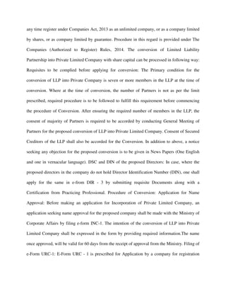 any time register under Companies Act, 2013 as an unlimited company, or as a company limited
by shares, or as company limited by guarantee. Procedure in this regard is provided under The
Companies (Authorized to Register) Rules, 2014. The conversion of Limited Liability
Partnership into Private Limited Company with share capital can be processed in following way:
Requisites to be complied before applying for conversion: The Primary condition for the
conversion of LLP into Private Company is seven or more members in the LLP at the time of
conversion. Where at the time of conversion, the number of Partners is not as per the limit
prescribed, required procedure is to be followed to fulfill this requirement before commencing
the procedure of Conversion. After ensuring the required number of members in the LLP, the
consent of majority of Partners is required to be accorded by conducting General Meeting of
Partners for the proposed conversion of LLP into Private Limited Company. Consent of Secured
Creditors of the LLP shall also be accorded for the Conversion. In addition to above, a notice
seeking any objection for the proposed conversion is to be given in News Papers (One English
and one in vernacular language). DSC and DIN of the proposed Directors: In case, where the
proposed directors in the company do not hold Director Identification Number (DIN), one shall
apply for the same in e-from DIR - 3 by submitting requisite Documents along with a
Certification from Practicing Professional. Procedure of Conversion: Application for Name
Approval: Before making an application for Incorporation of Private Limited Company, an
application seeking name approval for the proposed company shall be made with the Ministry of
Corporate Affairs by filing e-form INC-1. The intention of the conversion of LLP into Private
Limited Company shall be expressed in the form by providing required information.The name
once approved, will be valid for 60 days from the receipt of approval from the Ministry. Filing of
e-Form URC-1: E-Form URC - 1 is prescribed for Application by a company for registration
 