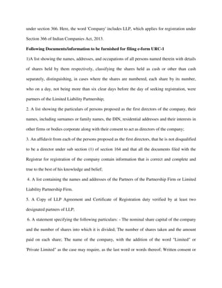 under section 366. Here, the word 'Company' includes LLP, which applies for registration under
Section 366 of Indian Companies Act, 2013.
Following Documents/information to be furnished for filing e-form URC-1
1)A list showing the names, addresses, and occupations of all persons named therein with details
of shares held by them respectively, classifying the shares held as cash or other than cash
separately, distinguishing, in cases where the shares are numbered, each share by its number,
who on a day, not being more than six clear days before the day of seeking registration, were
partners of the Limited Liability Partnership;
2. A list showing the particulars of persons proposed as the first directors of the company, their
names, including surnames or family names, the DIN, residential addresses and their interests in
other firms or bodies corporate along with their consent to act as directors of the company;
3. An affidavit from each of the persons proposed as the first directors, that he is not disqualified
to be a director under sub section (1) of section 164 and that all the documents filed with the
Registrar for registration of the company contain information that is correct and complete and
true to the best of his knowledge and belief;
4. A list containing the names and addresses of the Partners of the Partnership Firm or Limited
Liability Partnership Firm.
5. A Copy of LLP Agreement and Certificate of Registration duty verified by at least two
designated partners of LLP;
6. A statement specifying the following particulars: - The nominal share capital of the company
and the number of shares into which it is divided; The number of shares taken and the amount
paid on each share; The name of the company, with the addition of the word "Limited" or
'Private Limited" as the case may require, as the last word or words thereof; Written consent or
 