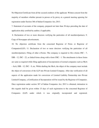No Objection Certificate from all the secured creditors of the applicant. Written consent from the
majority of members whether present in person or by proxy at a general meeting agreeing for
registration under Section 366 of Indian Companies Act, 2013.
7. Statement of accounts of the company, prepared not later than 30 days preceding the date of
application duly certified by auditor, if applicable;
8. Declaration of two or more directors verifying the particulars of all members/partners; 9.
Copy of Newspaper advertisement;
10. No objection certificate from the concerned Registrar of Firms or Registrar of
Companies(LLP); 11. Declaration of two or more directors verifying the particulars of all
members/partners; Filing of other e-Forms: The company is required to file e-forms INC - 7,
DIR - 12, INC - 22, as linked forms along with e-form URC - 1. The attachments in these forms
are same as required while filing application of incorporation of normal companies such as MoA
- AoA, DIR - 12, INC - 9, etc. While drafting the MoA, the object of the company must include
the object of conversion of the LLP into Private Limited Company. After due verification of all
aspects of the application made for conversion of Limited Liability Partnership into Private
Limited Company, a Certification of Incorporation will be issued by the Registrar of Companies.
Once registration under section 367 of Indian Companies Act, 2013 is obtained, intimation in
this regards shall be given within 15 days of such registration to the concerned Registrar of
Companies (LLP) under which it was originally incorporated and registered.
 