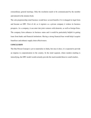 extraordinary general meetings. Only the resolution needs to be communicated by the member
and entered in the minutes book.
The sole proprietorship retail business would have several benefits if it it changed its legal form
and became an OPC. First of all, as it registers as a private company it widens its business
prospects. As a company, it can enter into joint ventures with domestic, as well as foreign firms.
The company form enhances its business status and it would be particularly helpful in getting
loans from banks and financial institutions. Having a strong financial base would help it acquire
franchises and enhance supply chain effectiveness.
CONCLUSION
The One Person Concept is yet to materialize in India, but once it does, it is expected to provide
an impetus to corporatization in the country. In the retail segment, where modern retailing is
intensifying, the OPC model would certainly provide the much needed thrust to small retailers.
 