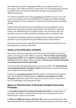 Some differences exist due to geographical differences in regional customs and
conventions. These differences lead to controversies. The accounting language inbound
to be differents far as it expresses information through accounts prepared by the
different accountants.
To avoid these problems and to make accounting meaningful in the same way to all,
concurrence of opinion has been established by developing some definite principles.
These principles have been needing the evaluation of accounting practices undertaken
globally.
GAAPs include the broad framework of guidelines for general application and the
detailed and contemporary practices and procedures to be followed in a particular
country. The APB Statement (No.4) defines GAAP as “the convention’s rules and
procedures necessary to define accepted accounting practice at a particular time.
‘the standard of generally accepted accounting principles includes not only broad
guidelines of general application but also detailed practices and procedures.”
At present a mentions in his report that the financial statement checked by him have
been prepared in accordance with GAAP.
History of the EVOLUtion of GAAPs:
The scrutiny of the Great Depression in the USA disclosed that different accounting
policies were being pursued by different companies. The Securities and Exchange
Commission (SEC) and the AICPA’s Committee on Accounting Procedures
(CAP) pointed out the effects of these anomalies. USA set up in 1973 the Financial
Accounting Statement Broad (FASB).
It tried to develop some generally accepted rules and procedures. The International
Accounting Standards Committee (IASC) started issuing a statement advocating
some standard accounting Principles.
In India, the Accounting Standard (AS) of the Institute of Chartered Accountants of
India, the Standard of Auditing Practice [* with the nomenclature recently
changed], notifications made by the Central Government as AS IT, Companies Act,
etc, are contributing to the framework of GAAP.
Nature or Characteristics of Generally Accepted Accounting
Principles :
1. Generally Accepted Accounting Principles provides the structural base of
accounting. The object is to eliminate the diversity of accounting practices and to
introduce some common code of action.
2. There are different sources of GAAP. The common accounting practices, the
Accounting Standard, the Auditing Standard, the legal provisions, the directives issued
2/8
 