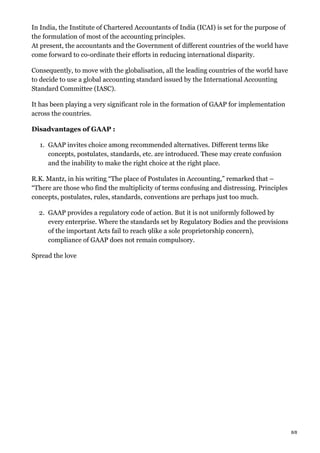 In India, the Institute of Chartered Accountants of India (ICAI) is set for the purpose of
the formulation of most of the accounting principles.
At present, the accountants and the Government of different countries of the world have
come forward to co-ordinate their efforts in reducing international disparity.
Consequently, to move with the globalisation, all the leading countries of the world have
to decide to use a global accounting standard issued by the International Accounting
Standard Committee (IASC).
It has been playing a very significant role in the formation of GAAP for implementation
across the countries.
Disadvantages of GAAP :
1. GAAP invites choice among recommended alternatives. Different terms like
concepts, postulates, standards, etc. are introduced. These may create confusion
and the inability to make the right choice at the right place.
R.K. Mantz, in his writing “The place of Postulates in Accounting,” remarked that –
“There are those who find the multiplicity of terms confusing and distressing. Principles
concepts, postulates, rules, standards, conventions are perhaps just too much.
2. GAAP provides a regulatory code of action. But it is not uniformly followed by
every enterprise. Where the standards set by Regulatory Bodies and the provisions
of the important Acts fail to reach 9like a sole proprietorship concern),
compliance of GAAP does not remain compulsory.
Spread the love
8/8
 