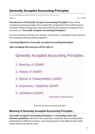 Sanjoy19 July 31, 2020
Generally Accepted Accounting Principles
accountingrevenue.com/generally-accepted-accounting-principles.html
Introduction of Generally Accepted Accounting Principles: These widely
accepted accounting principles that are generally recognized by almost all the persons
associated withaccounting along with representation of accepted accounting practices
are known as ” Generally Accepted Accounting Principles”.
It is the summation of all theories, doctrine, conventions, or principles closely related to
the accounting which got global recognition.
Learning Objectives: Generally Accepted Accounting Principles.
After studying this unit,you will be able to:
Generally Accepted Accounting Principles
Meaning of Generally Accepted Accounting Principles :
Generally Accepted Accounting Principles are accounting rules and
directive guidelines which have been generally accepted by the accounting bodies
and institutes of different countries. Accounting practices in the different parts of the
world cannot be exactly the same.
1/8
 