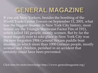 If you ask New Yorkers, besides the bombing of the
World Trade Center Towers on September 11, 2001, what
was the biggest disaster in New York City history, most
would say the Triangle Shirtwaist Factor Fire of 1911,
which killed 141 people, mostly women. But by far the
worst tragedy ever to take place in New York City was
the now forgotten 1904 General Slocam paddle boat
disaster, in which more than 1000 German people, mostly
woman and children, perished in an accident that
certainly could have been prevented.
Click here for more knowledge http://www.generalmagazine.org/
 