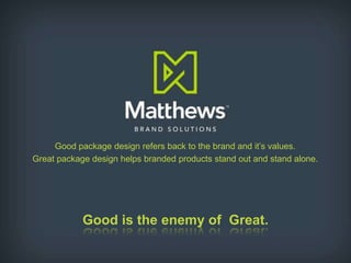 Good package design refers back to the brand and it’s values.  Great package design helps branded products stand out and stand alone. Good is the enemy of  Great. 