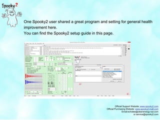 Official Support Website: www.spooky2.com
Official Purchasing Website: www.spooky2-mall.com
Email:echolee@cleanenergy-npt.com
or service@spooky2.com
One Spooky2 user shared a great program and setting for general health
improvement here.
You can find the Spooky2 setup guide in this page.