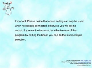 Official Support Website: www.spooky2.com
Official Purchasing Website: www.spooky2-mall.com
Email:echolee@cleanenergy-npt.com
or service@spooky2.com
Important: Please notice that above setting can only be used
when no boost is connected, otherwise you will get no
output. If you want to increase the effectiveness of this
program by adding the boost, you can do the Inverse+Sync
selection.