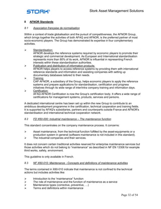Stork Asset Management Solutions


8     AFNOR Standards

8.1     Association française de normalisation

Within a context of trade globalisation and the pursuit of competitiveness, the AFNOR Group,
which brings together the activities of both AFAQ and AFNOR, is the preferred partner of most
socio-economic players. The Group has demonstrated its expertise in four complementary
activities.

        Standardisation:
        AFNOR develops the reference systems required by economic players to promote their
        strategic and commercial development. As European and International standardisation
        represents more than 80% of its work, AFNOR is influential in representing French
        interests within these standardisation authorities.
        Publication and distribution of information products:
        AFNOR helps players to access reference systems by providing them with international
        reference standards and information and assisting companies with setting up
        documentary databases tailored to their needs.
        Training:
        CAP AFNOR, a subsidiary of the Group, helps economic players to apply the reference
        systems and prepare applications for standardisation, certification and progress
        initiatives through its wide range of inter/intra company training and information days.
        Certification:
        AFAQ AFNOR Certification is now the Group's certification body. It offers a wide range of
        certifications for management systems, products, services and persons.

A dedicated international centre has been set up within the new Group to contribute to an
ambitious development programme in the certification, technical cooperation and training fields.
It is supported by AFAQ's subsidiaries, partners and counterparts outside France and AFNOR's
standardisation and international technical cooperation network.

8.2     FD X60-000: Industrial maintenance – The maintenance function

This standard concentrates on the company maintenance process. It concerns:

        Asset maintenance, from the technical function fulfilled by the asset-equipments or a
        production system in general (software maintenance is not included in this standard).
        The industrial companies and their services.

It does not concern certain traditional activities reserved for enterprise maintenance services but
those activities which do not belong to “maintenance” as described in NF EN 13306 for example
third works, safety, environment.

This guideline is only available in French.

8.3     NF X60-010: Maintenance - Concepts and definitions of maintenance activities

The terms contained in X60-010 indicate that maintenance is not confined to the technical
actions but includes activities like:

        Introduction to the “maintenance” function
        The role of maintenance and the function of maintenance as a service
        Maintenance types (corrective, preventive, …)
        Terms and definitions within maintenance

                                                                                   Page 32 of 54
 