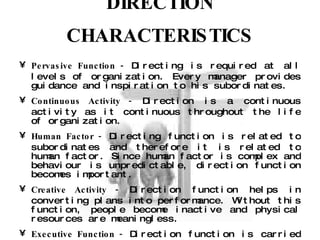 DIRECTION CHARACTERISTICS Pervasive Function -  Directing is required at all levels of organization. Every manager provides guidance and inspiration to his subordinates.  Continuous Activity -  Direction is a continuous activity as it continuous throughout the life of organization.  Human Factor -  Directing function is related to subordinates and therefore it is related to human factor. Since human factor is complex and behaviour is unpredictable, direction function becomes important.  Creative Activity -  Direction function helps in converting plans into performance. Without this function, people become inactive and physical resources are meaningless.  Executive Function -  Direction function is carried out by all managers and executives at all levels throughout the working of an enterprise, a subordinate receives instructions from his superior only.  Delegate Function -  Direction is supposed to be a function dealing with human beings. Human behaviour is unpredictable by nature and conditioning the people’s behaviour towards the goals of the enterprise is what the executive does in this function. Therefore, it is termed as having delicacy in it to tackle human behaviour. 