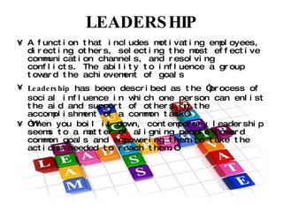 LEADERSHIP A function that includes motivating employees, directing others, selecting the most effective communication channels, and resolving conflicts. The ability to influence a group toward the achievement of goals Leadership  has been described as the “process of social influence in which one person can enlist the aid and support of others in the accomplishment of a common task”. “ When you boil it down, contemporary leadership seems to a matter of aligning people toward common goals and empowering them to take the actions needed to reach them.” 