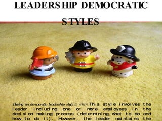 LEADERSHIP DEMOCRATIC STYLES Having an democratic leadership style  is when  This style involves the leader including one or more employees in the decision making process (determining what to do and how to do it). However, the leader maintains the final decision making authority. 