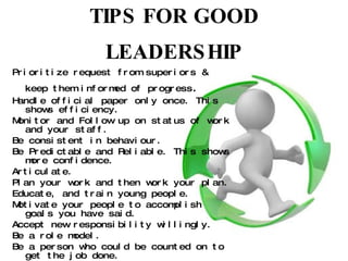 TIPS FOR GOOD LEADERSHIP Prioritize request from superiors & keep them informed of progress . Handle official paper only once. This shows efficiency. Monitor and Follow up on status of work and your staff. Be consistent in behaviour. Be Predictable and Reliable. This shows more confidence. Articulate. Plan your work and then work your plan. Educate, and train young people. Motivate your people to accomplish goals you have said. Accept new responsibility willingly. Be a role model. Be a person who could be counted on to get the job done. 