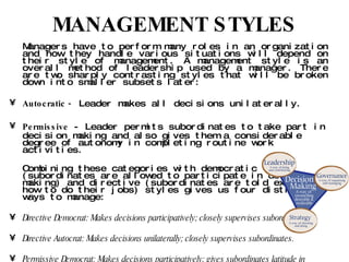 MANAGEMENT STYLES Managers have to perform many roles in an organization and how they handle various situations will depend on their style of management. A management style is an overall method of leadership used by a manager. There are two sharply contrasting styles that will be broken down into smaller subsets later: Autocratic -  Leader makes all decisions unilaterally. Permissive  - Leader permits subordinates to take part in decision making and also gives them a considerable degree of autonomy in completing routine work activities. Combining these categories with democratic (subordinates are allowed to participate in decision making) and directive (subordinates are told exactly how to do their jobs) styles gives us four distinct ways to manage: Directive Democrat: Makes decisions participatively; closely supervises subordinates. Directive Autocrat: Makes decisions unilaterally; closely supervises subordinates. Permissive Democrat: Makes decisions participatively; gives subordinates latitude in carrying out their work. Permissive Autocrat: Makes decisions unilaterally; gives subordinates latitude in carrying out their work. 