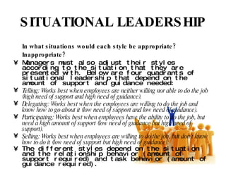SITUATIONAL LEADERSHIP In what situations would each style be appropriate? Inappropriate? Managers must also adjust their styles according to the situation that they are presented with. Below are four quadrants of situational leadership that depend on the amount of support and guidance needed: Telling: Works best when employees are neither willing nor able to do the job (high need of support and high need of guidance). Delegating: Works best when the employees are willing to do the job and know how to go about it (low need of support and low need of guidance). Participating: Works best when employees have the ability to do the job, but need a high amount of support (low need of guidance but high need of support). Selling: Works best when employees are willing to do the job, but don’t know how to do it (low need of support but high need of guidance). The different styles depend on the situation and the relationship behavior (amount of support required) and task behavior (amount of guidance required). 