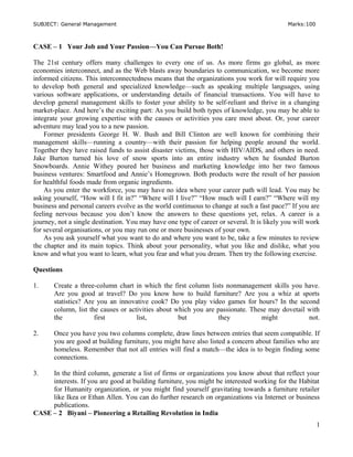 SUBJECT: General Management Marks:100
CASE – 1 Your Job and Your Passion—You Can Pursue Both!
The 21st century offers many challenges to every one of us. As more firms go global, as more
economies interconnect, and as the Web blasts away boundaries to communication, we become more
informed citizens. This interconnectedness means that the organizations you work for will require you
to develop both general and specialized knowledge—such as speaking multiple languages, using
various software applications, or understanding details of financial transactions. You will have to
develop general management skills to foster your ability to be self-reliant and thrive in a changing
market-place. And here’s the exciting part: As you build both types of knowledge, you may be able to
integrate your growing expertise with the causes or activities you care most about. Or, your career
adventure may lead you to a new passion.
Former presidents George H. W. Bush and Bill Clinton are well known for combining their
management skills—running a country—with their passion for helping people around the world.
Together they have raised funds to assist disaster victims, those with HIV/AIDS, and others in need.
Jake Burton turned his love of snow sports into an entire industry when he founded Burton
Snowboards. Annie Withey poured her business and marketing knowledge into her two famous
business ventures: Smartfood and Annie’s Homegrown. Both products were the result of her passion
for healthful foods made from organic ingredients.
As you enter the workforce, you may have no idea where your career path will lead. You may be
asking yourself, “How will I fit in?” “Where will I live?” “How much will I earn?” “Where will my
business and personal careers evolve as the world continuous to change at such a fast pace?” If you are
feeling nervous because you don’t know the answers to these questions yet, relax. A career is a
journey, not a single destination. You may have one type of career or several. It is likely you will work
for several organisations, or you may run one or more businesses of your own.
As you ask yourself what you want to do and where you want to be, take a few minutes to review
the chapter and its main topics. Think about your personality, what you like and dislike, what you
know and what you want to learn, what you fear and what you dream. Then try the following exercise.
Questions
1. Create a three-column chart in which the first column lists nonmanagement skills you have.
Are you good at travel? Do you know how to build furniture? Are you a whiz at sports
statistics? Are you an innovative cook? Do you play video games for hours? In the second
column, list the causes or activities about which you are passionate. These may dovetail with
the first list, but they might not.
2. Once you have you two columns complete, draw lines between entries that seem compatible. If
you are good at building furniture, you might have also listed a concern about families who are
homeless. Remember that not all entries will find a match—the idea is to begin finding some
connections.
3. In the third column, generate a list of firms or organizations you know about that reflect your
interests. If you are good at building furniture, you might be interested working for the Habitat
for Humanity organization, or you might find yourself gravitating towards a furniture retailer
like Ikea or Ethan Allen. You can do further research on organizations via Internet or business
publications.
CASE – 2 Biyani – Pioneering a Retailing Revolution in India
1
 