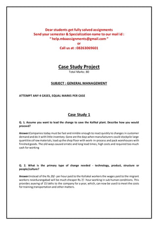 Dear students get fully solved assignments
Send your semester & Specialization name to our mail id :
“ help.mbaassignments@gmail.com ”
or
Call us at : 08263069601
Case Study Project
Total Marks: 80
SUBJECT : GENERAL MANAGEMENT
ATTEMPT ANY 4 CASES, EQUAL MARKS PER CASE
Case Study 1
Q. 1. Assume you want to lead the change to save the Kollkal plant. Describe how you would
proceed?
Answer:Companies today must be fast and nimble enough to react quickly to changes in customer
demandanddo it withlittle inventory.Gone are the dayswhenmanufacturers could stockpile large
quantitiesof rawmaterials,loadupthe shop floor with work-in-process and pack warehouses with
finishedgoods. The old ways caused erratic and long lead times, high costs and required too much
cash for working
Q. 2. What is the primary type of change needed - technology, product, structure or
people/culture?
Answer:Instead of the Rs.20/- per hour paid to the Kollakal workers the wages paid to the migrant
workers nearAurangabad will be much cheaper Rs.7/- hour working in sub human conditions. This
provides asaving of 15 lakhs to the company for a year, which, can now be used to meet the costs
for training,transportation and other matters.
 