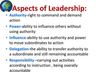 Aspects of Leadership:
• Authority-right to command and demand
action
• Power-ability to influence others without
using authority
• Influence-ability to use authority and power
to move subordinates to action
• Delegation-the ability to transfer authority to
a subordinate and still remaining accountable
• Responsibility –carrying out activities
according to instruction , being overally
accountable
 