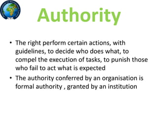 Authority
• The right perform certain actions, with
guidelines, to decide who does what, to
compel the execution of tasks, to punish those
who fail to act what is expected
• The authority conferred by an organisation is
formal authority , granted by an institution
 