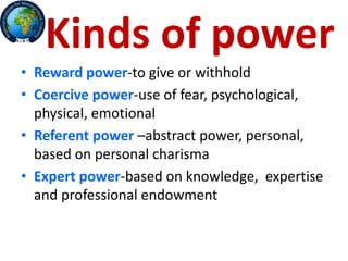 Kinds of power
• Reward power-to give or withhold
• Coercive power-use of fear, psychological,
physical, emotional
• Referent power –abstract power, personal,
based on personal charisma
• Expert power-based on knowledge, expertise
and professional endowment
 
