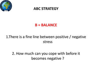 ABC STRATEGY
B = BALANCE
1.There is a fine line between positive / negative
stress
2. How much can you cope with before it
becomes negative ?
 
