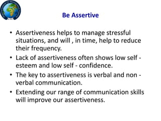 Be Assertive
• Assertiveness helps to manage stressful
situations, and will , in time, help to reduce
their frequency.
• Lack of assertiveness often shows low self -
esteem and low self - confidence.
• The key to assertiveness is verbal and non -
verbal communication.
• Extending our range of communication skills
will improve our assertiveness.
 