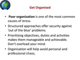 Get Organised
• Poor organisation is one of the most common
causes of stress.
• Structured approaches offer security against
‘out of the blue’ problems.
• Prioritising objectives, duties and activities
makes them manageable and achievable.
Don’t overload your mind.
• Organisation will help avoid personal and
professional chaos.
 